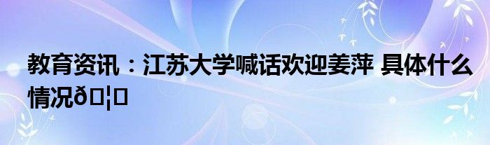 迎新系统江苏大学_江苏大学喊话欢迎姜萍_江苏大学迎新官网